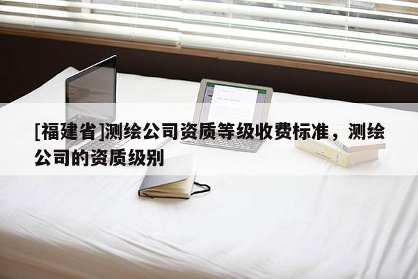 [福建省]測(cè)繪公司資質(zhì)等級(jí)收費(fèi)標(biāo)準(zhǔn)，測(cè)繪公司的資質(zhì)級(jí)別