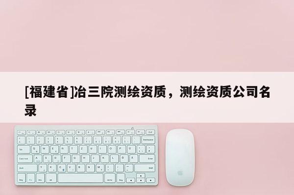 [福建省]冶三院測繪資質(zhì)，測繪資質(zhì)公司名錄