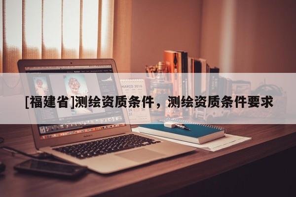 [福建省]測(cè)繪資質(zhì)條件，測(cè)繪資質(zhì)條件要求