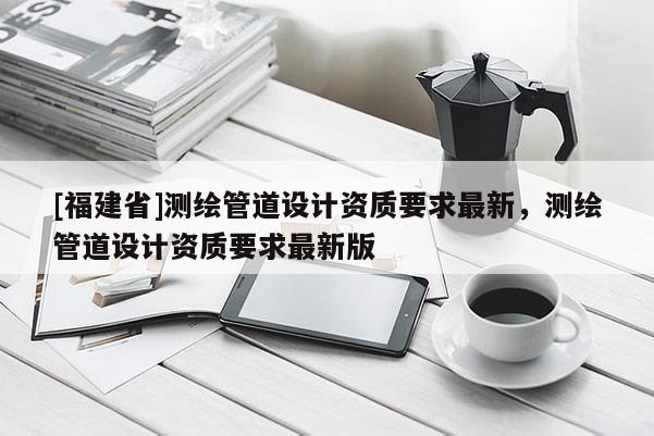 [福建省]測(cè)繪管道設(shè)計(jì)資質(zhì)要求最新，測(cè)繪管道設(shè)計(jì)資質(zhì)要求最新版