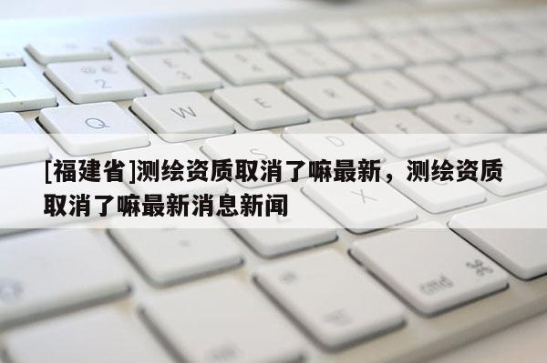 [福建省]測(cè)繪資質(zhì)取消了嘛最新，測(cè)繪資質(zhì)取消了嘛最新消息新聞