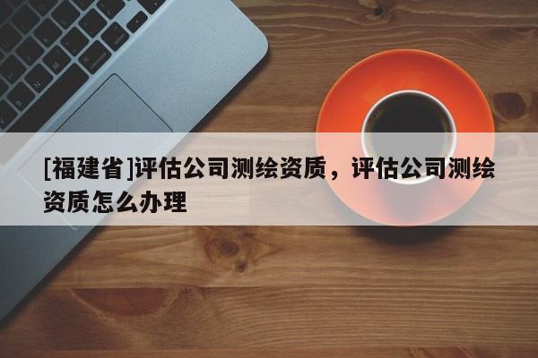 [福建省]評(píng)估公司測(cè)繪資質(zhì)，評(píng)估公司測(cè)繪資質(zhì)怎么辦理