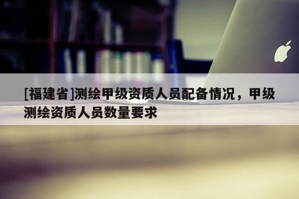 [福建省]測繪甲級資質(zhì)人員配備情況，甲級測繪資質(zhì)人員數(shù)量要求
