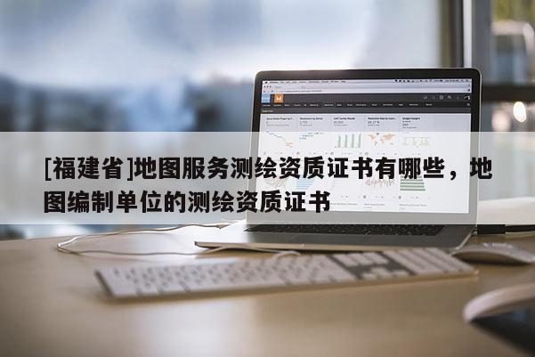[福建省]地圖服務(wù)測繪資質(zhì)證書有哪些，地圖編制單位的測繪資質(zhì)證書
