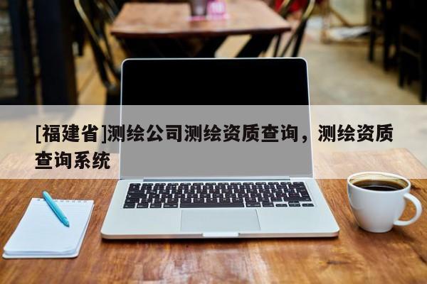 [福建省]測繪公司測繪資質(zhì)查詢，測繪資質(zhì)查詢系統(tǒng)