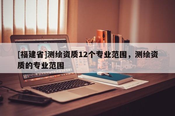 [福建省]測繪資質(zhì)12個專業(yè)范圍，測繪資質(zhì)的專業(yè)范圍