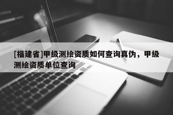[福建省]甲級測繪資質如何查詢真?zhèn)?，甲級測繪資質單位查詢