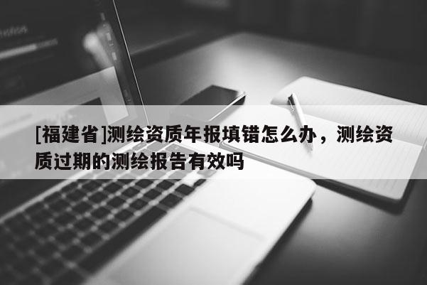 [福建省]測繪資質(zhì)年報填錯怎么辦，測繪資質(zhì)過期的測繪報告有效嗎