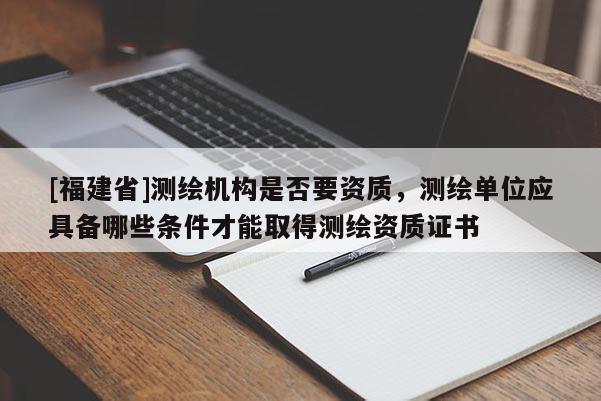 [福建省]測繪機構(gòu)是否要資質(zhì)，測繪單位應(yīng)具備哪些條件才能取得測繪資質(zhì)證書