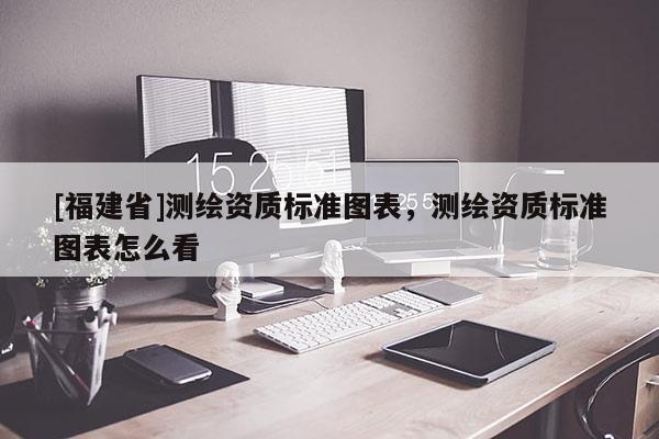 [福建省]測(cè)繪資質(zhì)標(biāo)準(zhǔn)圖表，測(cè)繪資質(zhì)標(biāo)準(zhǔn)圖表怎么看