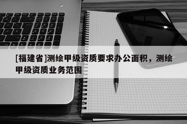 [福建省]測繪甲級資質(zhì)要求辦公面積，測繪甲級資質(zhì)業(yè)務(wù)范圍
