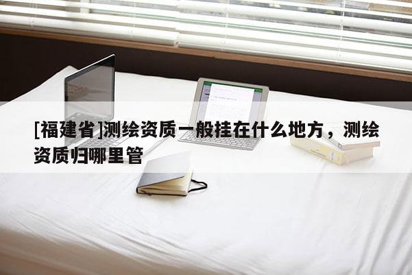 [福建省]測(cè)繪資質(zhì)一般掛在什么地方，測(cè)繪資質(zhì)歸哪里管