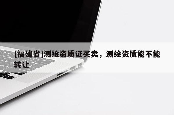 [福建省]測繪資質(zhì)證買賣，測繪資質(zhì)能不能轉(zhuǎn)讓