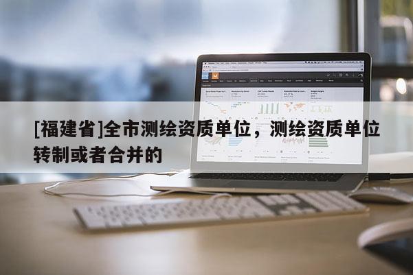 [福建省]全市測繪資質(zhì)單位，測繪資質(zhì)單位轉(zhuǎn)制或者合并的