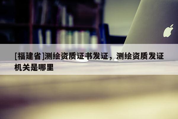 [福建省]測繪資質(zhì)證書發(fā)證，測繪資質(zhì)發(fā)證機關(guān)是哪里