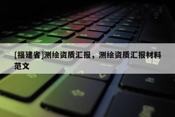 [福建省]測(cè)繪資質(zhì)匯報(bào)，測(cè)繪資質(zhì)匯報(bào)材料范文