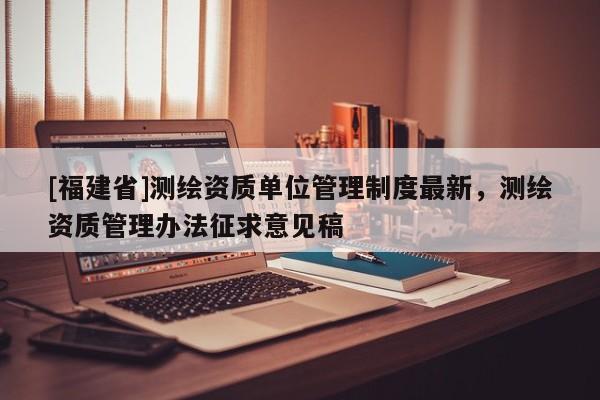 [福建省]測(cè)繪資質(zhì)單位管理制度最新，測(cè)繪資質(zhì)管理辦法征求意見稿