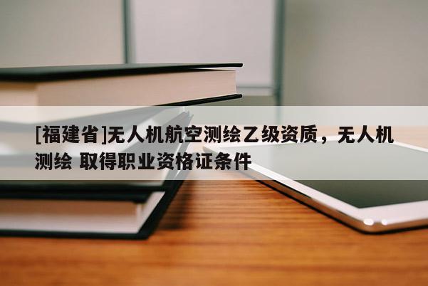[福建省]無(wú)人機(jī)航空測(cè)繪乙級(jí)資質(zhì)，無(wú)人機(jī)測(cè)繪 取得職業(yè)資格證條件