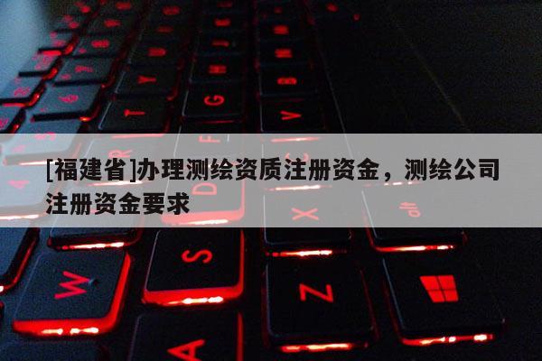 [福建省]辦理測繪資質(zhì)注冊資金，測繪公司注冊資金要求