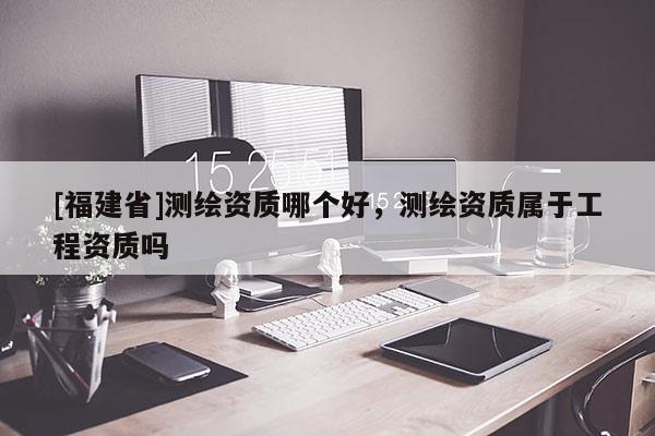 [福建省]測(cè)繪資質(zhì)哪個(gè)好，測(cè)繪資質(zhì)屬于工程資質(zhì)嗎