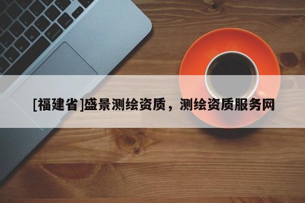 [福建省]盛景測(cè)繪資質(zhì)，測(cè)繪資質(zhì)服務(wù)網(wǎng)