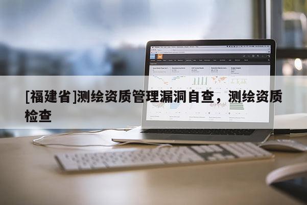 [福建省]測(cè)繪資質(zhì)管理漏洞自查，測(cè)繪資質(zhì)檢查