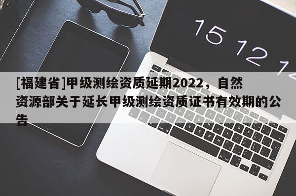 [福建省]甲級(jí)測(cè)繪資質(zhì)延期2022，自然資源部關(guān)于延長(zhǎng)甲級(jí)測(cè)繪資質(zhì)證書(shū)有效期的公告