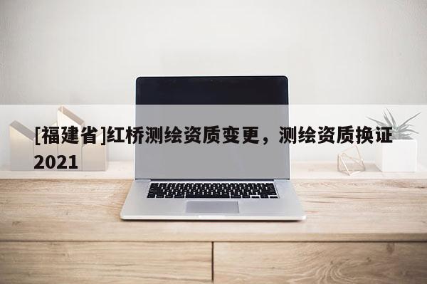 [福建省]紅橋測(cè)繪資質(zhì)變更，測(cè)繪資質(zhì)換證2021