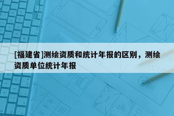 [福建省]測繪資質(zhì)和統(tǒng)計年報的區(qū)別，測繪資質(zhì)單位統(tǒng)計年報