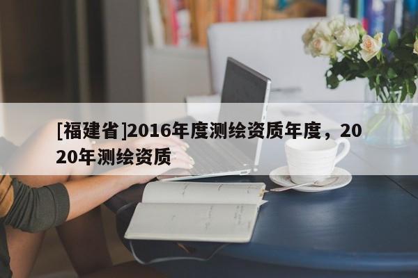 [福建省]2016年度測繪資質(zhì)年度，2020年測繪資質(zhì)