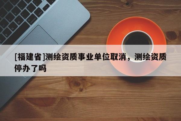 [福建省]測繪資質(zhì)事業(yè)單位取消，測繪資質(zhì)停辦了嗎