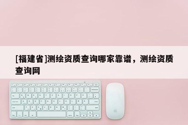 [福建省]測(cè)繪資質(zhì)查詢哪家靠譜，測(cè)繪資質(zhì)查詢網(wǎng)