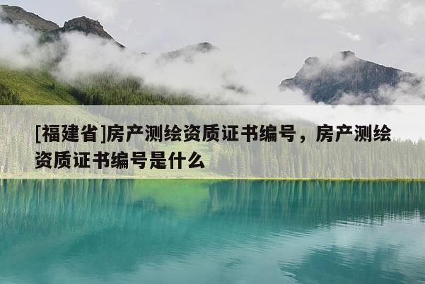[福建省]房產(chǎn)測繪資質(zhì)證書編號，房產(chǎn)測繪資質(zhì)證書編號是什么