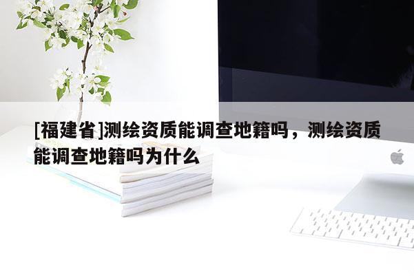 [福建省]測繪資質(zhì)能調(diào)查地籍嗎，測繪資質(zhì)能調(diào)查地籍嗎為什么