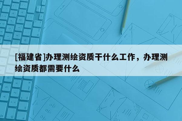 [福建省]辦理測(cè)繪資質(zhì)干什么工作，辦理測(cè)繪資質(zhì)都需要什么