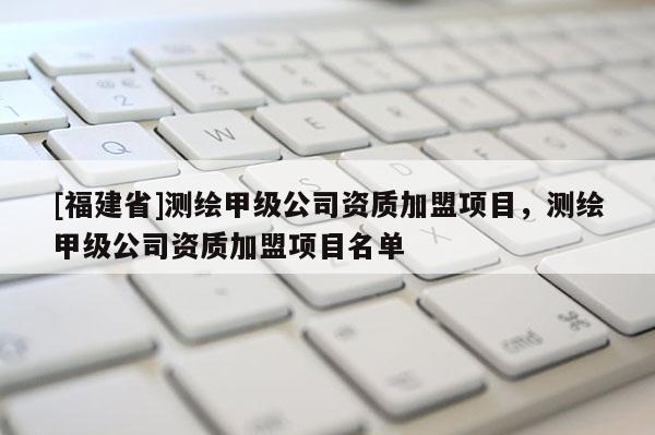 [福建省]測繪甲級公司資質(zhì)加盟項目，測繪甲級公司資質(zhì)加盟項目名單