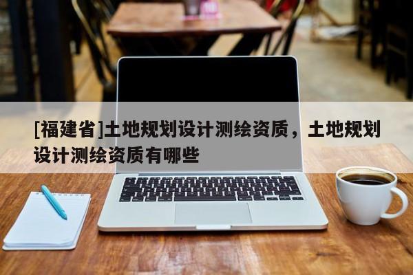 [福建省]土地規(guī)劃設(shè)計(jì)測(cè)繪資質(zhì)，土地規(guī)劃設(shè)計(jì)測(cè)繪資質(zhì)有哪些