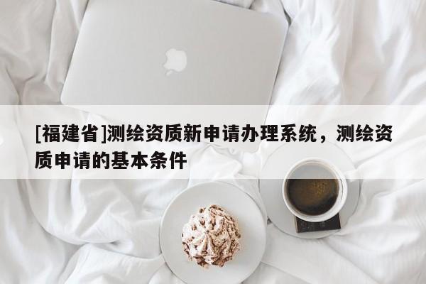 [福建省]測繪資質(zhì)新申請辦理系統(tǒng)，測繪資質(zhì)申請的基本條件