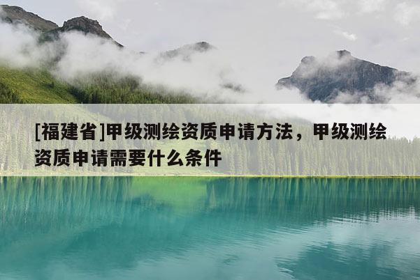 [福建省]甲級(jí)測(cè)繪資質(zhì)申請(qǐng)方法，甲級(jí)測(cè)繪資質(zhì)申請(qǐng)需要什么條件