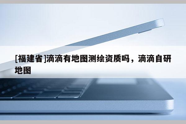 [福建省]滴滴有地圖測(cè)繪資質(zhì)嗎，滴滴自研地圖