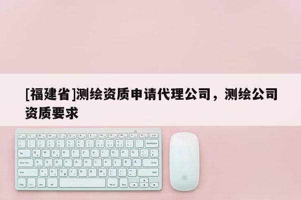 [福建省]測(cè)繪資質(zhì)申請(qǐng)代理公司，測(cè)繪公司資質(zhì)要求