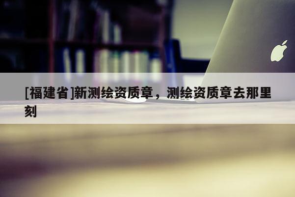 [福建省]新測(cè)繪資質(zhì)章，測(cè)繪資質(zhì)章去那里刻