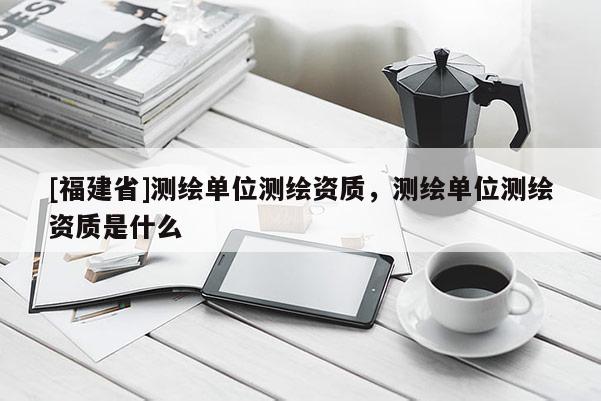 [福建省]測(cè)繪單位測(cè)繪資質(zhì)，測(cè)繪單位測(cè)繪資質(zhì)是什么