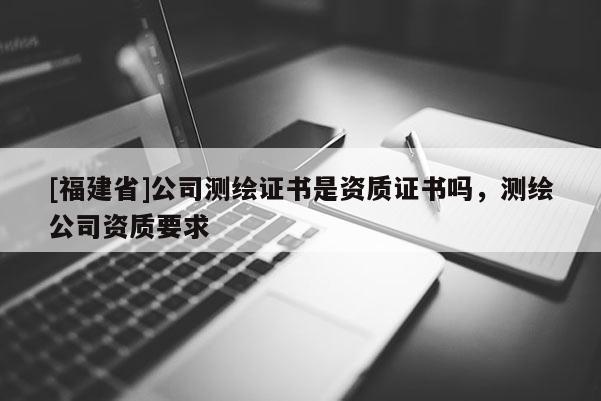 [福建省]公司測繪證書是資質(zhì)證書嗎，測繪公司資質(zhì)要求