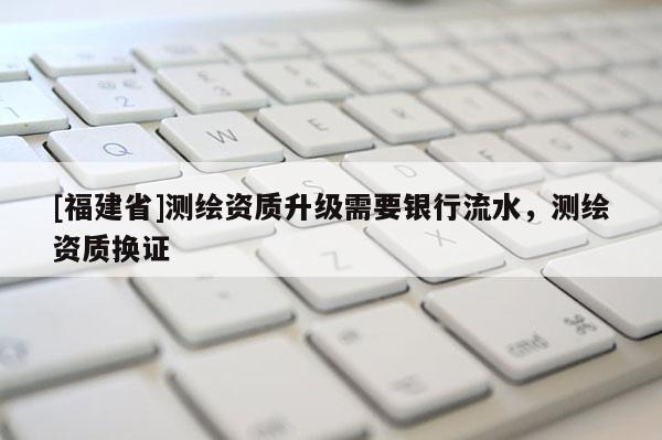 [福建省]測繪資質(zhì)升級需要銀行流水，測繪資質(zhì)換證