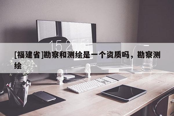[福建省]勘察和測(cè)繪是一個(gè)資質(zhì)嗎，勘察測(cè)繪