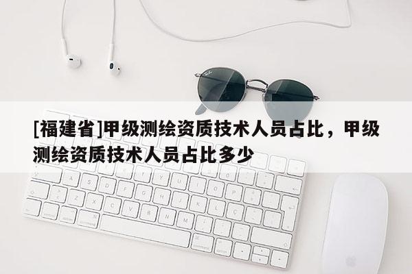 [福建省]甲級(jí)測(cè)繪資質(zhì)技術(shù)人員占比，甲級(jí)測(cè)繪資質(zhì)技術(shù)人員占比多少