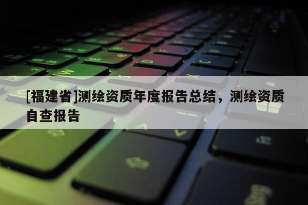 [福建省]測繪資質(zhì)年度報告總結(jié)，測繪資質(zhì)自查報告