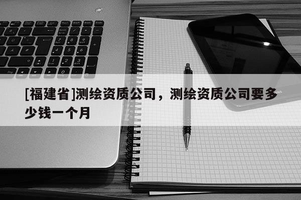 [福建省]測繪資質(zhì)公司，測繪資質(zhì)公司要多少錢一個月