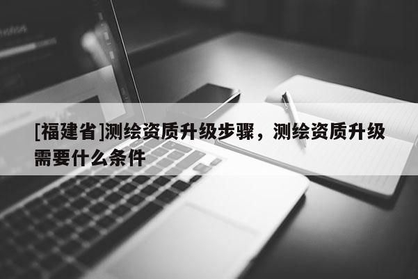 [福建省]測繪資質(zhì)升級步驟，測繪資質(zhì)升級需要什么條件